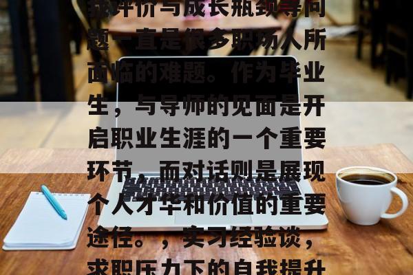 毕业后的就业压力、自我评价与成长瓶颈等问题一直是很多职场人所面临的难题。作为毕业生,与导师的见面是开启职业生涯的一个重要环节,而对话则是展现个人才华和价值的重要途径。,实习经验谈,求职压力下的自我提升之旅 毕业后的就业压力、自我评价与成长瓶颈等问题一直是很多职场人所面临的难题。作为毕业生,与导师的见面是开启职业生涯的一个重要环节,而对话则是展现个人才华和价值的重要途径。,实习经验谈,求职压力下的自我提升之旅