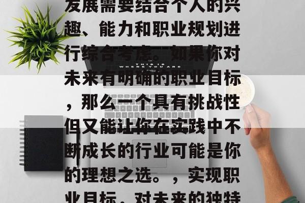毕业后的选择和未来的发展需要结合个人的兴趣、能力和职业规划进行综合考虑。如果你对未来有明确的职业目标,那么一个具有挑战性但又能让你在实践中不断成长的行业可能是你的理想之选。,实现职业目标,对未来的独特选择与建议 毕业后的选择和未来的发展需要结合个人的兴趣、能力和职业规划进行综合考虑。如果你对未来有明确的职业目标,那么一个具有挑战性但又能让你在实践中不断成长的行业可能是你的理想之选。,实现职业目标,对未来的独特选择与建议
