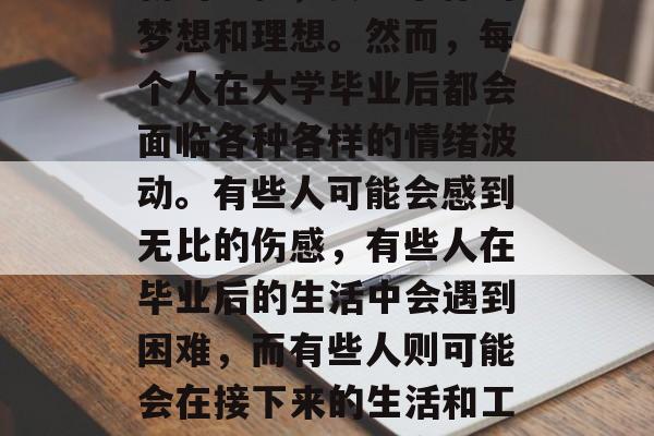 毕业是一个让人充满感慨的时刻。你即将踏上新的旅程,去追求你的梦想和理想。然而,每个人在大学毕业后都会面临各种各样的情绪波动。有些人可能会感到无比的伤感,有些人在毕业后的生活中会遇到困难,而有些人则可能会在接下来的生活和工作中找到自己的方向。,毕业生,新旅程、梦想与困境的交织 毕业是一个让人充满感慨的时刻。你即将踏上新的旅程,去追求你的梦想和理想。然而,每个人在大学毕业后都会面临各种各样的情绪波动。有些人可能会感到无比的伤感,有些人在毕业后的生活中会遇到困难,而有些人则可能会在接下来的生活和工作中找到自己的方向。,毕业生,新旅程、梦想与困境的交织
