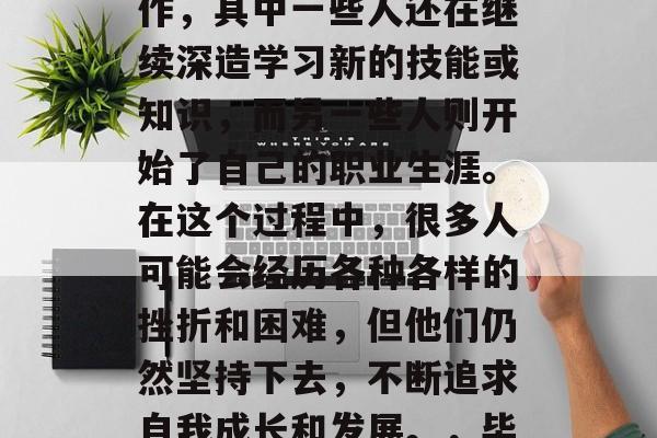 毕业后的朋友们现在各自都在从事着不同的工作，其中一些人还在继续深造学习新的技能或知识，而另一些人则开始了自己的职业生涯。在这个过程中，很多人可能会经历各种各样的挫折和困难，但他们仍然坚持下去，不断追求自我成长和发展。，毕业路上的挑战与成长，朋友们的故事