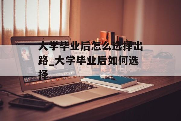 大学毕业后怎么选择出路_大学毕业后如何选择 大学毕业后怎么选择出路_大学毕业后如何选择