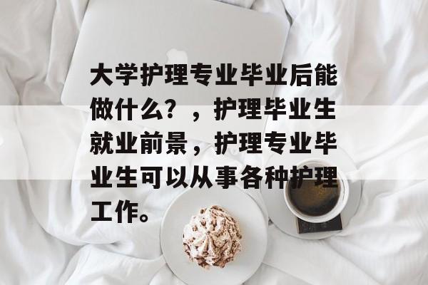 大学护理专业毕业后能做什么?,护理毕业生就业前景,护理专业毕业生可以从事各种护理工作。 大学护理专业毕业后能做什么?,护理毕业生就业前景,护理专业毕业生可以从事各种护理工作。