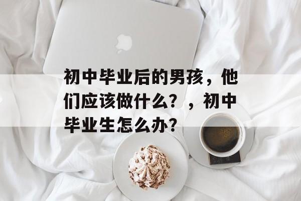 初中毕业后的男孩,他们应该做什么?,初中毕业生怎么办? 初中毕业后的男孩,他们应该做什么?,初中毕业生怎么办?