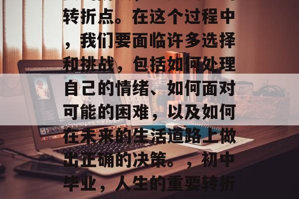 初中毕业，这是一个重要的阶段，也是人生的转折点。在这个过程中，我们要面临许多选择和挑战，包括如何处理自己的情绪、如何面对可能的困难，以及如何在未来的生活道路上做出正确的决策。，初中毕业，人生的重要转折点，如何处理情绪与决策