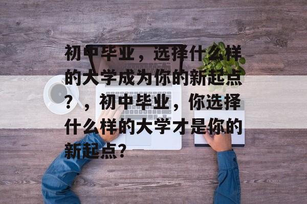 初中毕业,选择什么样的大学成为你的新起点?,初中毕业,你选择什么样的大学才是你的新起点? 初中毕业,选择什么样的大学成为你的新起点?,初中毕业,你选择什么样的大学才是你的新起点?