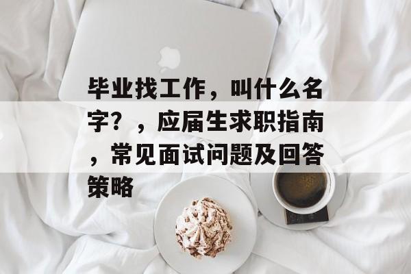 毕业找工作,叫什么名字?,应届生求职指南,常见面试问题及回答策略 毕业找工作,叫什么名字?,应届生求职指南,常见面试问题及回答策略