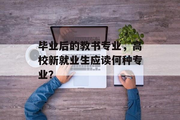毕业后的教书专业，高校新就业生应读何种专业？