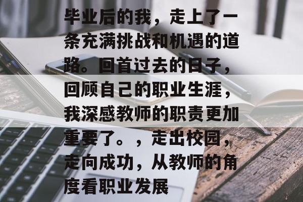 毕业后的我,走上了一条充满挑战和机遇的道路。回首过去的日子,回顾自己的职业生涯,我深感教师的职责更加重要了。,走出校园,走向成功,从教师的角度看职业发展 毕业后的我,走上了一条充满挑战和机遇的道路。回首过去的日子,回顾自己的职业生涯,我深感教师的职责更加重要了。,走出校园,走向成功,从教师的角度看职业发展