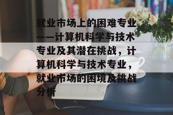 就业市场上的困难专业——计算机科学与技术专业及其潜在挑战,计算机科学与技术专业,就业市场的困境及挑战分析 就业市场上的困难专业——计算机科学与技术专业及其潜在挑战,计算机科学与技术专业,就业市场的困境及挑战分析