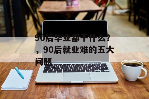 90后毕业都干什么？，90后就业难的五大问题