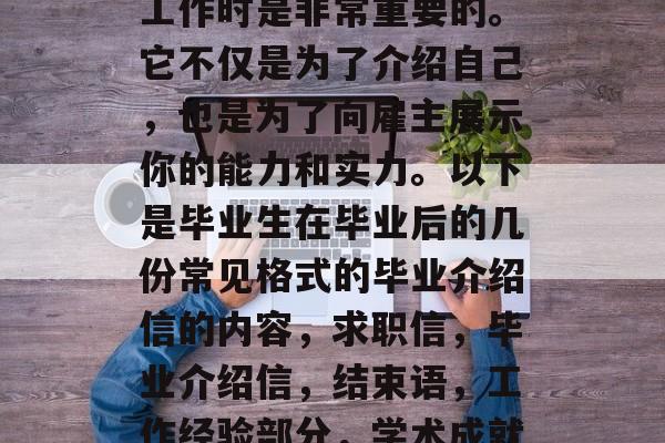 毕业介绍信,作为一种正式的求职材料,在找工作时是非常重要的。它不仅是为了介绍自己,也是为了向雇主展示你的能力和实力。以下是毕业生在毕业后的几份常见格式的毕业介绍信的内容,求职信,毕业介绍信,结束语,工作经验部分,学术成就部分,团队经历部分,推荐信或证书要求 毕业介绍信,作为一种正式的求职材料,在找工作时是非常重要的。它不仅是为了介绍自己,也是为了向雇主展示你的能力和实力。以下是毕业生在毕业后的几份常见格式的毕业介绍信的内容,求职信,毕业介绍信,结束语,工作经验部分,学术成就部分,团队经历部分,推荐信或证书要求