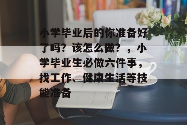 小学毕业后的你准备好了吗?该怎么做?,小学毕业生必做六件事,找工作、健康生活等技能准备 小学毕业后的你准备好了吗?该怎么做?,小学毕业生必做六件事,找工作、健康生活等技能准备