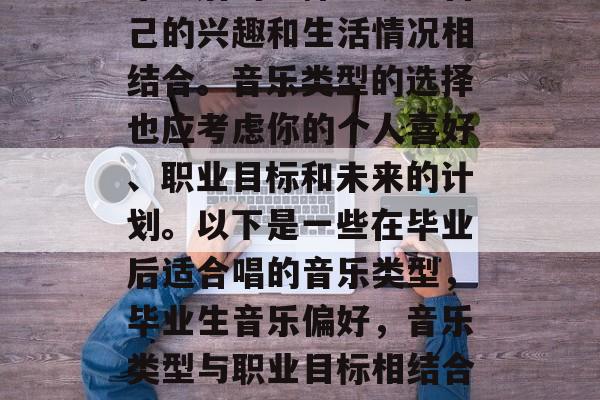 毕业后的选择应该与自己的兴趣和生活情况相结合。音乐类型的选择也应考虑你的个人喜好、职业目标和未来的计划。以下是一些在毕业后适合唱的音乐类型，毕业生音乐偏好，音乐类型与职业目标相结合的选择建议