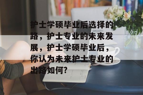 护士学硕毕业后选择的路,护士专业的未来发展,护士学硕毕业后,你认为未来护士专业的出路如何? 护士学硕毕业后选择的路,护士专业的未来发展,护士学硕毕业后,你认为未来护士专业的出路如何?