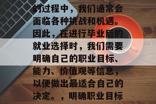 毕业后找工作是最好的选择之一。在寻找工作的过程中,我们通常会面临各种挑战和机遇。因此,在进行毕业后的就业选择时,我们需要明确自己的职业目标、能力、价值观等信息,以便做出最适合自己的决定。,明确职业目标,掌握求职技巧,凸显优势价值观。 毕业后找工作是最好的选择之一。在寻找工作的过程中,我们通常会面临各种挑战和机遇。因此,在进行毕业后的就业选择时,我们需要明确自己的职业目标、能力、价值观等信息,以便做出最适合自己的决定。,明确职业目标,掌握求职技巧,凸显优势价值观。