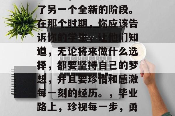 毕业了，现在你又进入了另一个全新的阶段。在那个时期，你应该告诉你的学生，让他们知道，无论将来做什么选择，都要坚持自己的梦想，并且要珍惜和感激每一刻的经历。，毕业路上，珍视每一步，勇敢追求梦想