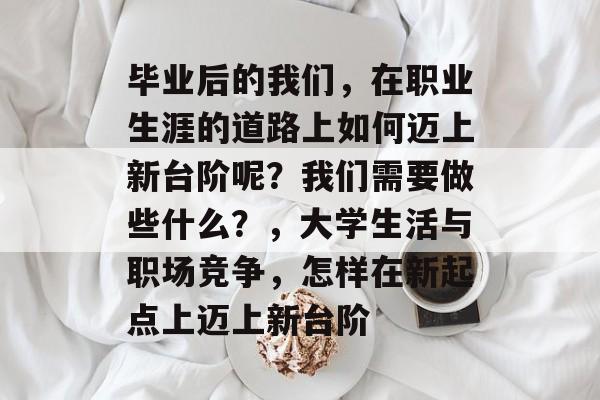 毕业后的我们，在职业生涯的道路上如何迈上新台阶呢？我们需要做些什么？，大学生活与职场竞争，怎样在新起点上迈上新台阶