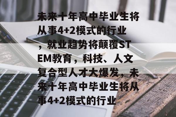未来十年高中毕业生将从事4+2模式的行业，就业趋势将颠覆STEM教育，科技、人文复合型人才大爆发，未来十年高中毕业生将从事4+2模式的行业