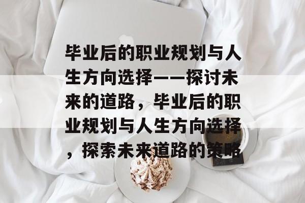 毕业后的职业规划与人生方向选择——探讨未来的道路，毕业后的职业规划与人生方向选择，探索未来道路的策略