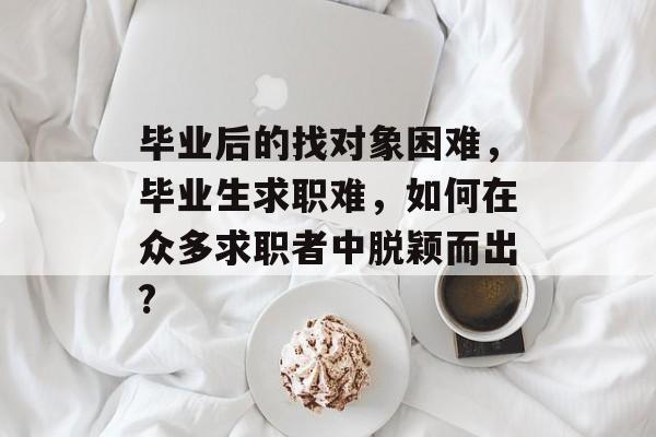 毕业后的找对象困难，毕业生求职难，如何在众多求职者中脱颖而出?