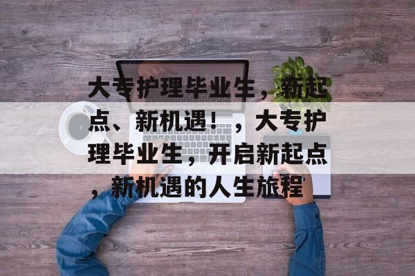 大专护理毕业生,新起点、新机遇!,大专护理毕业生,开启新起点,新机遇的人生旅程 大专护理毕业生,新起点、新机遇!,大专护理毕业生,开启新起点,新机遇的人生旅程