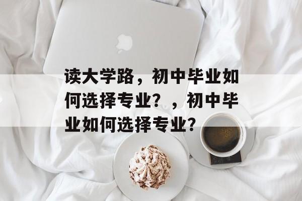 读大学路,初中毕业如何选择专业?,初中毕业如何选择专业? 读大学路,初中毕业如何选择专业?,初中毕业如何选择专业?