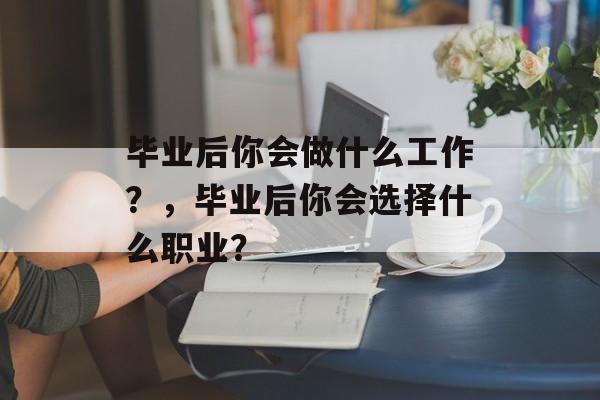 毕业后你会做什么工作?,毕业后你会选择什么职业? 毕业后你会做什么工作?,毕业后你会选择什么职业?