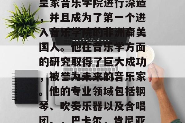 巴卡尔毕业后选择了成为一个教育家。在读完大学后,他进入了英国皇家音乐学院进行深造,并且成为了第一个进入音乐学院的非洲裔美国人。他在音乐学方面的研究取得了巨大成功,被誉为未来的音乐家。他的专业领域包括钢琴、吹奏乐器以及合唱团。,巴卡尔,肯尼亚出生的艺术人才成为英国皇家音乐学院首位黑人 巴卡尔毕业后选择了成为一个教育家。在读完大学后,他进入了英国皇家音乐学院进行深造,并且成为了第一个进入音乐学院的非洲裔美国人。他在音乐学方面的研究取得了巨大成功,被誉为未来的音乐家。他的专业领域包括钢琴、吹奏乐器以及合唱团。,巴卡尔,肯尼亚出生的艺术人才成为英国皇家音乐学院首位黑人