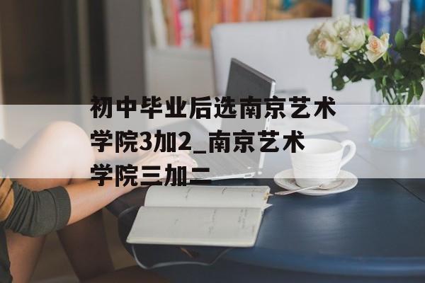 初中毕业后选南京艺术学院3加2_南京艺术学院三加二 初中毕业后选南京艺术学院3加2_南京艺术学院三加二