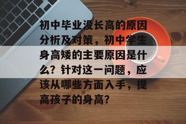 初中毕业没长高的原因分析及对策,初中学生身高矮的主要原因是什么?针对这一问题,应该从哪些方面入手,提高孩子的身高? 初中毕业没长高的原因分析及对策,初中学生身高矮的主要原因是什么?针对这一问题,应该从哪些方面入手,提高孩子的身高?
