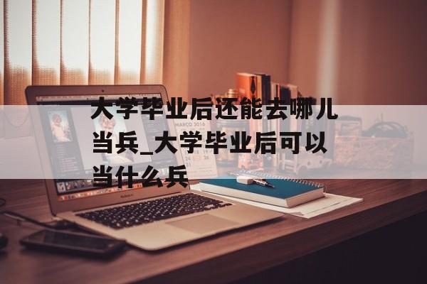 大学毕业后还能去哪儿当兵_大学毕业后可以当什么兵 大学毕业后还能去哪儿当兵_大学毕业后可以当什么兵