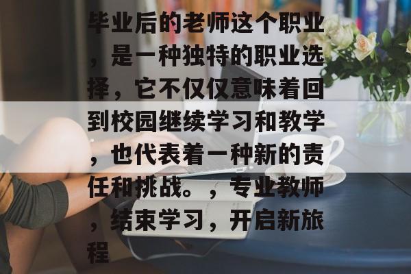 毕业后的老师这个职业,是一种独特的职业选择,它不仅仅意味着回到校园继续学习和教学,也代表着一种新的责任和挑战。,专业教师,结束学习,开启新旅程 毕业后的老师这个职业,是一种独特的职业选择,它不仅仅意味着回到校园继续学习和教学,也代表着一种新的责任和挑战。,专业教师,结束学习,开启新旅程