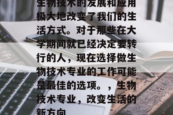 生物技术的发展和应用极大地改变了我们的生活方式。对于那些在大学期间就已经决定要转行的人,现在选择做生物技术专业的工作可能是最佳的选项。,生物技术专业,改变生活的新方向 生物技术的发展和应用极大地改变了我们的生活方式。对于那些在大学期间就已经决定要转行的人,现在选择做生物技术专业的工作可能是最佳的选项。,生物技术专业,改变生活的新方向
