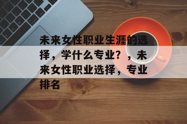 未来女性职业生涯的选择,学什么专业?,未来女性职业选择,专业排名 未来女性职业生涯的选择,学什么专业?,未来女性职业选择,专业排名