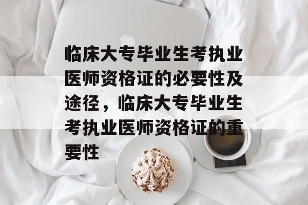 临床大专毕业生考执业医师资格证的必要性及途径,临床大专毕业生考执业医师资格证的重要性 临床大专毕业生考执业医师资格证的必要性及途径,临床大专毕业生考执业医师资格证的重要性