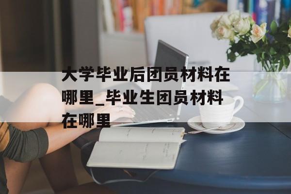 大学毕业后团员材料在哪里_毕业生团员材料在哪里 大学毕业后团员材料在哪里_毕业生团员材料在哪里