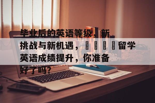 毕业后的英语等级,新挑战与新机遇,🎓留学英语成绩提升,你准备好了吗? 毕业后的英语等级,新挑战与新机遇,🎓留学英语成绩提升,你准备好了吗?