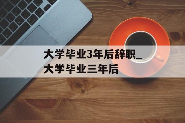 大学毕业3年后辞职_大学毕业三年后 大学毕业3年后辞职_大学毕业三年后