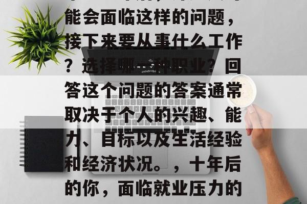 毕业五年后,许多人可能会面临这样的问题,接下来要从事什么工作?选择哪一种职业?回答这个问题的答案通常取决于个人的兴趣、能力、目标以及生活经验和经济状况。,十年后的你,面临就业压力的五大选择与解决策略 毕业五年后,许多人可能会面临这样的问题,接下来要从事什么工作?选择哪一种职业?回答这个问题的答案通常取决于个人的兴趣、能力、目标以及生活经验和经济状况。,十年后的你,面临就业压力的五大选择与解决策略
