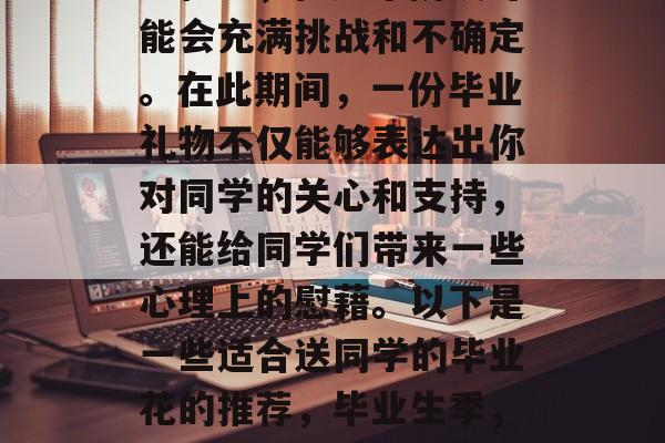 毕业是一个人生的重要里程碑,但这个阶段可能会充满挑战和不确定。在此期间,一份毕业礼物不仅能够表达出你对同学的关心和支持,还能给同学们带来一些心理上的慰藉。以下是一些适合送同学的毕业花的推荐,毕业生季,精心挑选的毕业花与安慰心情的实用建议 毕业是一个人生的重要里程碑,但这个阶段可能会充满挑战和不确定。在此期间,一份毕业礼物不仅能够表达出你对同学的关心和支持,还能给同学们带来一些心理上的慰藉。以下是一些适合送同学的毕业花的推荐,毕业生季,精心挑选的毕业花与安慰心情的实用建议