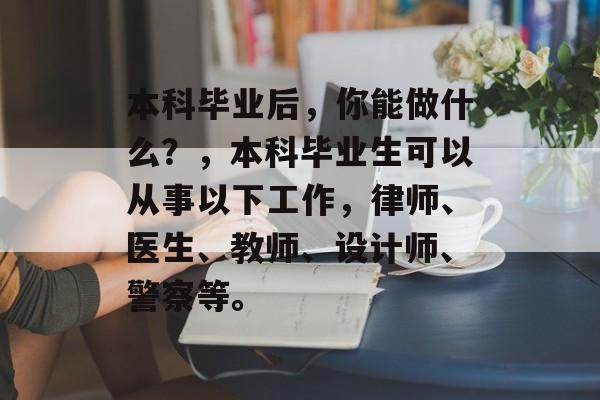 本科毕业后，你能做什么？，本科毕业生可以从事以下工作，律师、医生、教师、设计师、警察等。