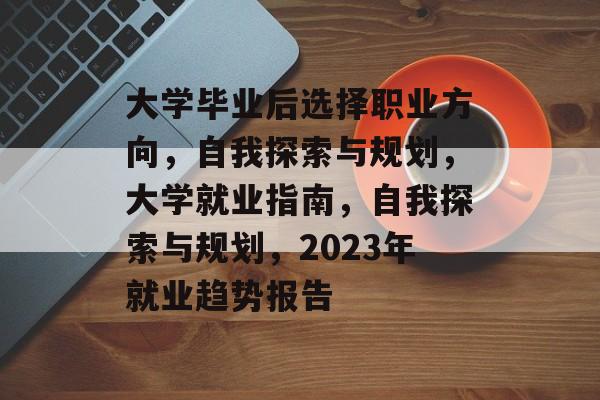大学毕业后选择职业方向,自我探索与规划,大学就业指南,自我探索与规划,2023年就业趋势报告 大学毕业后选择职业方向,自我探索与规划,大学就业指南,自我探索与规划,2023年就业趋势报告