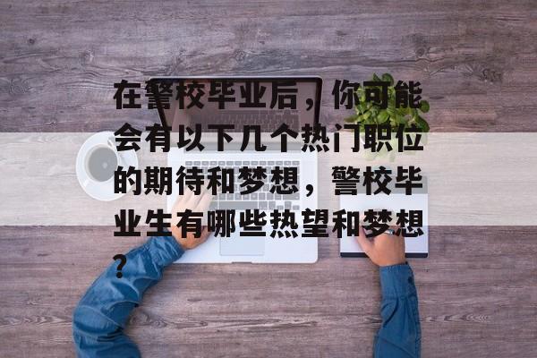 在警校毕业后，你可能会有以下几个热门职位的期待和梦想，警校毕业生有哪些热望和梦想？