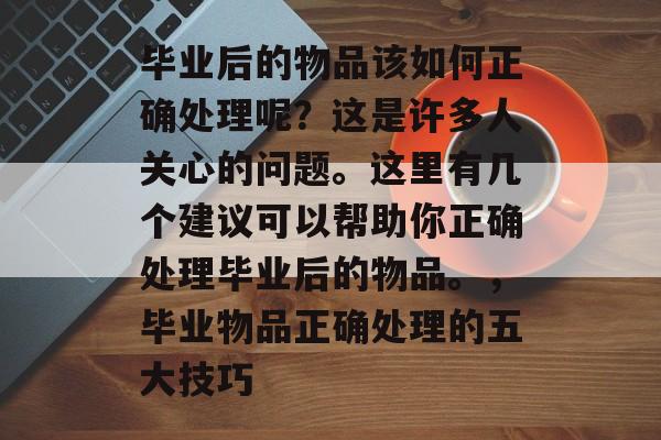 毕业后的物品该如何正确处理呢?这是许多人关心的问题。这里有几个建议可以帮助你正确处理毕业后的物品。,毕业物品正确处理的五大技巧 毕业后的物品该如何正确处理呢?这是许多人关心的问题。这里有几个建议可以帮助你正确处理毕业后的物品。,毕业物品正确处理的五大技巧