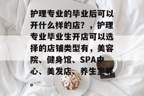 护理专业的毕业后可以开什么样的店?,护理专业毕业生开店可以选择的店铺类型有,美容院、健身馆、SPA中心、美发店、养生室等。 护理专业的毕业后可以开什么样的店?,护理专业毕业生开店可以选择的店铺类型有,美容院、健身馆、SPA中心、美发店、养生室等。