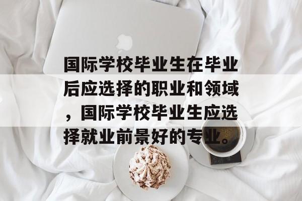 国际学校毕业生在毕业后应选择的职业和领域,国际学校毕业生应选择就业前景好的专业。 国际学校毕业生在毕业后应选择的职业和领域,国际学校毕业生应选择就业前景好的专业。