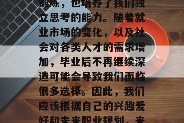 毕业意味着结束大学生活、开始新的人生阶段。在大学期间，我们所学的知识和技能得到了锻炼，也培养了我们独立思考的能力。随着就业市场的变化，以及社会对各类人才的需求增加，毕业后不再继续深造可能会导致我们面临很多选择。因此，我们应该根据自己的兴趣爱好和未来职业规划，来考虑在哪些学校进一步深造。，毕业后的就业市场与选择，应否关注学校深造影响