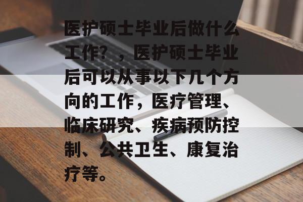 医护硕士毕业后做什么工作?,医护硕士毕业后可以从事以下几个方向的工作,医疗管理、临床研究、疾病预防控制、公共卫生、康复治疗等。 医护硕士毕业后做什么工作?,医护硕士毕业后可以从事以下几个方向的工作,医疗管理、临床研究、疾病预防控制、公共卫生、康复治疗等。