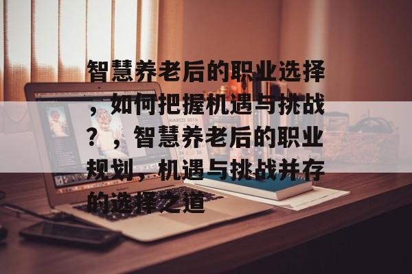智慧养老后的职业选择,如何把握机遇与挑战?,智慧养老后的职业规划,机遇与挑战并存的选择之道 智慧养老后的职业选择,如何把握机遇与挑战?,智慧养老后的职业规划,机遇与挑战并存的选择之道