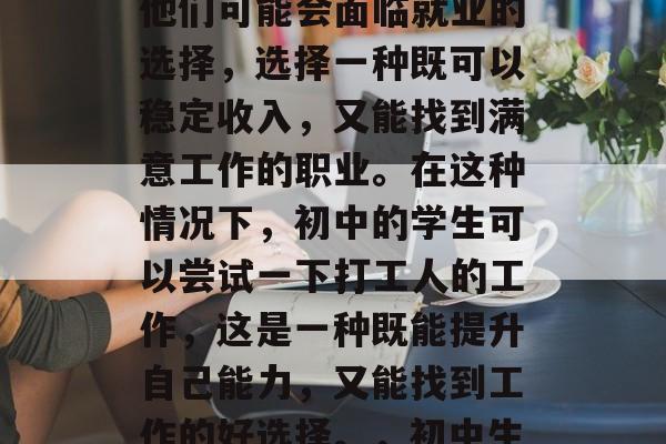在初中毕业之后，同学们开始考虑自己的未来方向。在这个过程中，他们可能会面临就业的选择，选择一种既可以稳定收入，又能找到满意工作的职业。在这种情况下，初中的学生可以尝试一下打工人的工作，这是一种既能提升自己能力，又能找到工作的好选择。，初中生选择打工养活自己，稳赚又能找工作的职业探析